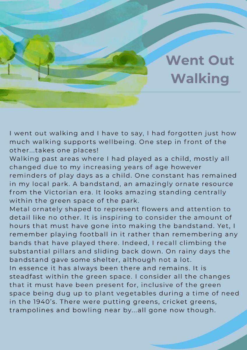 Article with picture of painted trees. The title text states. went out walking. The text states.  went out walking and I have to say, I had forgotten just how much walking supports wellbeing. One step in front of the other...takes one places!  Walking past areas where I had played as a child, mostly all changed due to my increasing years of age however reminders of play days as a child. One constant has remained in my local park. A bandstand, an amazingly ornate resource from the Victorian era. It looks amazing standing centrally within the green space of the park.   Metal ornately shaped to represent flowers and attention to detail like no other. It is inspiring to consider the amount of hours that must have gone into making the bandstand. Yet, I remember playing football in it rather than remembering any bands that have played there. Indeed, I recall climbing the substantial pillars and sliding back down. On rainy days the bandstand gave some shelter, although not a lot.  In essence it has always been there and remains. It is steadfast within the green space. I consider all the changes that it must have been present for, inclusive of the green space being dug up to plant vegetables during a time of need in the 1940’s. There were putting greens, cricket greens, trampolines and bowling near by...all gone now though. 